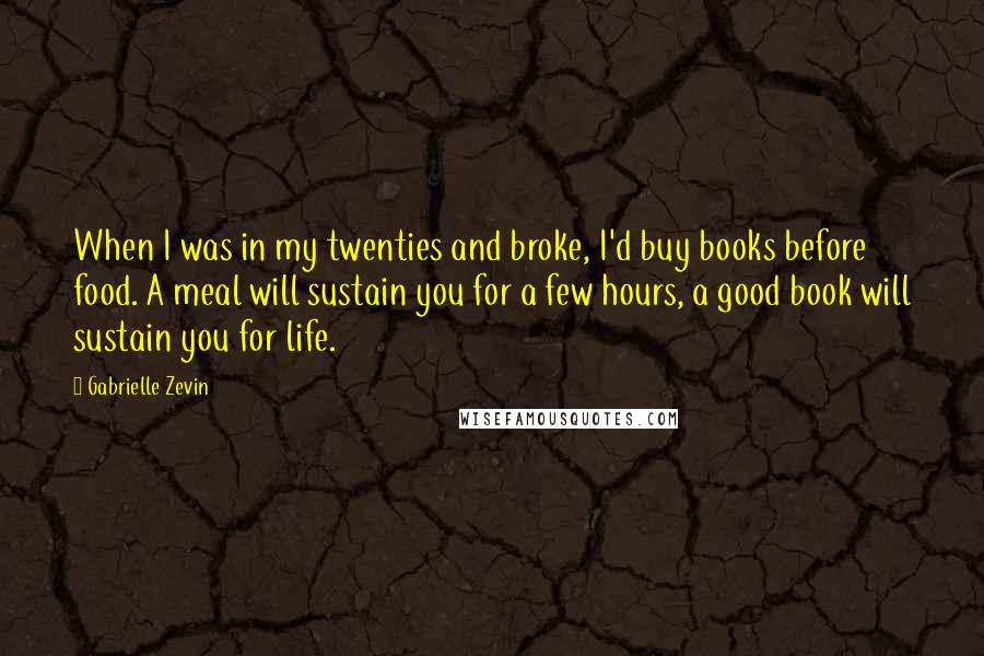 Gabrielle Zevin Quotes: When I was in my twenties and broke, I'd buy books before food. A meal will sustain you for a few hours, a good book will sustain you for life.