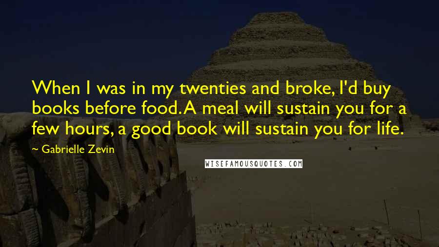 Gabrielle Zevin Quotes: When I was in my twenties and broke, I'd buy books before food. A meal will sustain you for a few hours, a good book will sustain you for life.