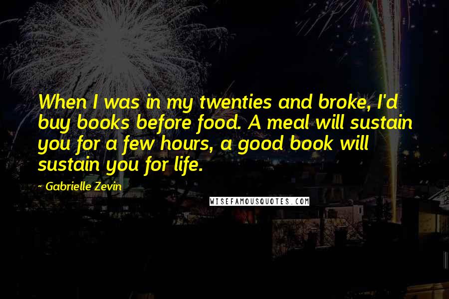 Gabrielle Zevin Quotes: When I was in my twenties and broke, I'd buy books before food. A meal will sustain you for a few hours, a good book will sustain you for life.