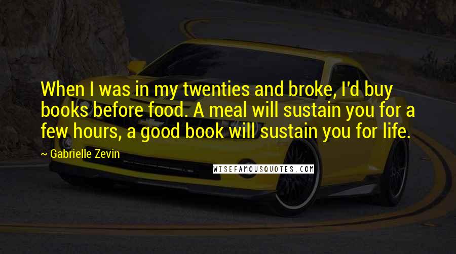 Gabrielle Zevin Quotes: When I was in my twenties and broke, I'd buy books before food. A meal will sustain you for a few hours, a good book will sustain you for life.