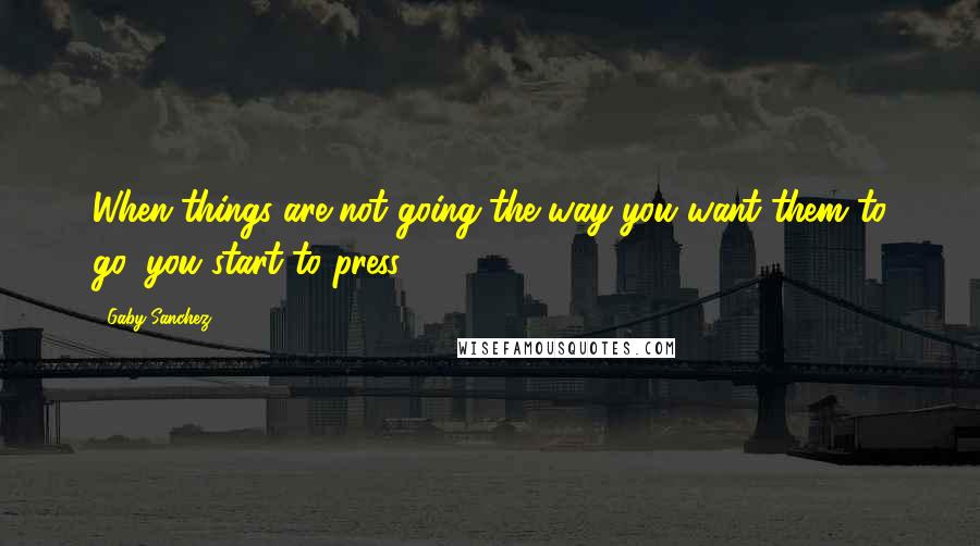 Gaby Sanchez Quotes: When things are not going the way you want them to go, you start to press.