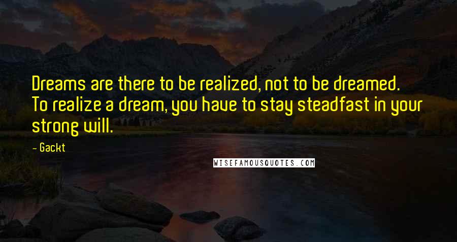 Gackt Quotes: Dreams are there to be realized, not to be dreamed.  To realize a dream, you have to stay steadfast in your strong will.