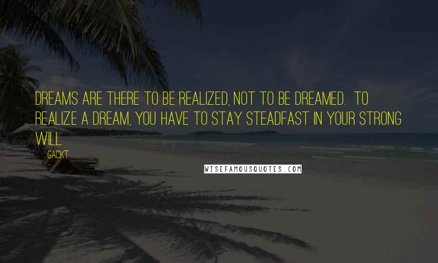 Gackt Quotes: Dreams are there to be realized, not to be dreamed.  To realize a dream, you have to stay steadfast in your strong will.
