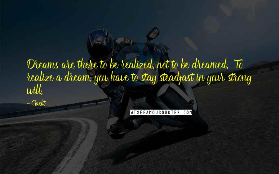 Gackt Quotes: Dreams are there to be realized, not to be dreamed.  To realize a dream, you have to stay steadfast in your strong will.