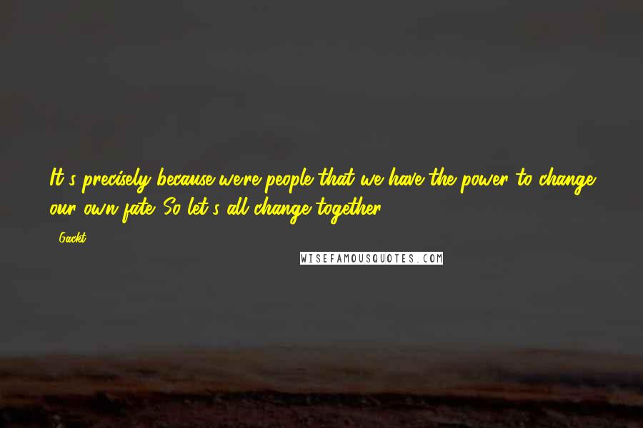 Gackt Quotes: It's precisely because we're people that we have the power to change our own fate. So let's all change together.