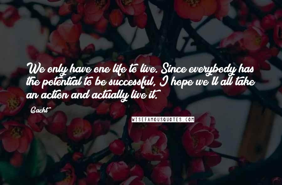 Gackt Quotes: We only have one life to live. Since everybody has the potential to be successful, I hope we'll all take an action and actually live it.