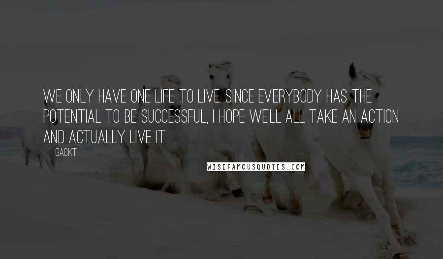 Gackt Quotes: We only have one life to live. Since everybody has the potential to be successful, I hope we'll all take an action and actually live it.