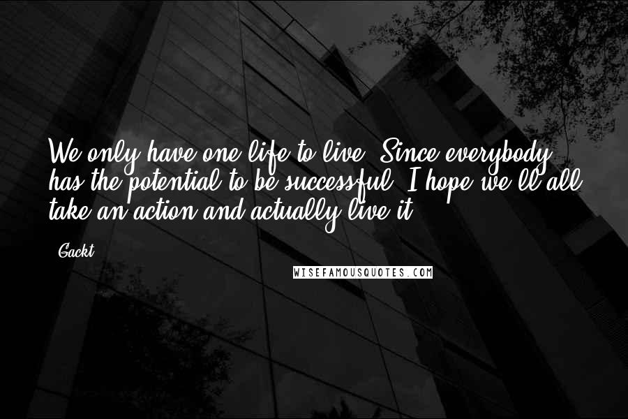 Gackt Quotes: We only have one life to live. Since everybody has the potential to be successful, I hope we'll all take an action and actually live it.