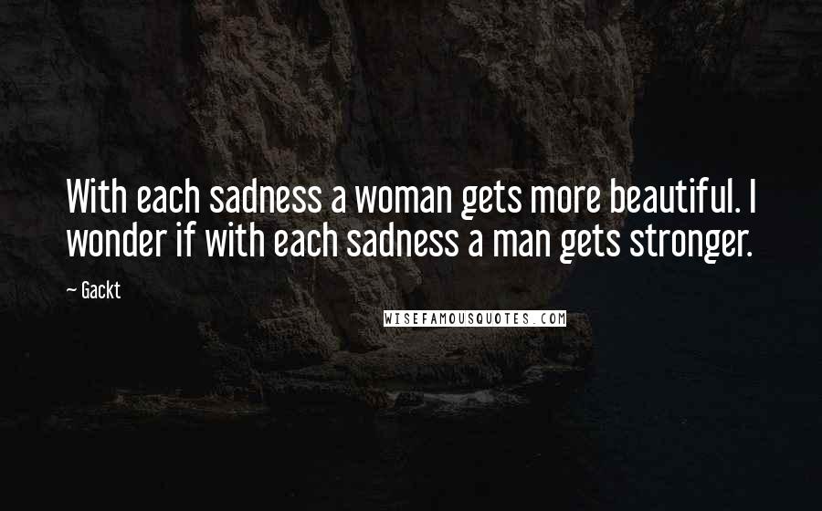 Gackt Quotes: With each sadness a woman gets more beautiful. I wonder if with each sadness a man gets stronger.