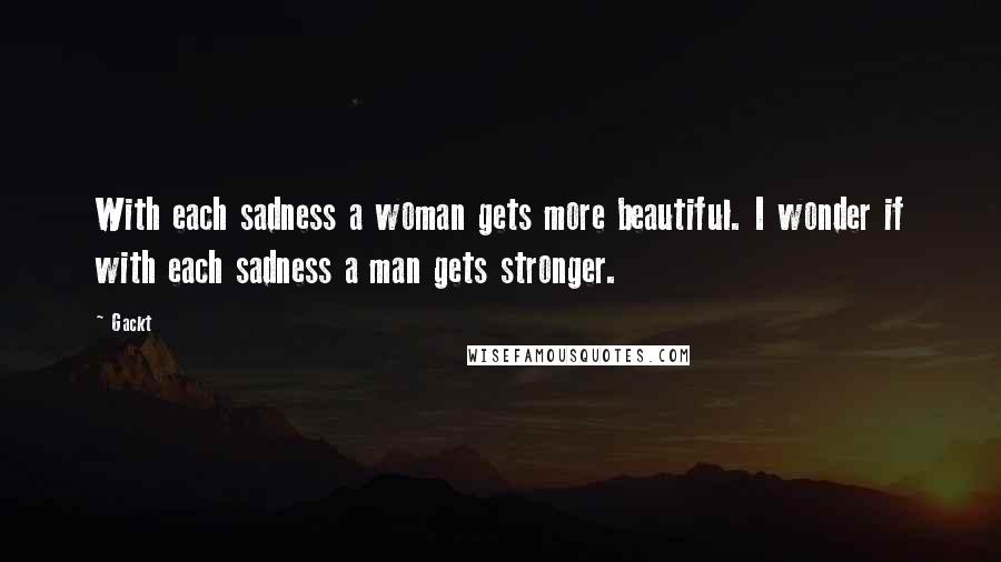 Gackt Quotes: With each sadness a woman gets more beautiful. I wonder if with each sadness a man gets stronger.