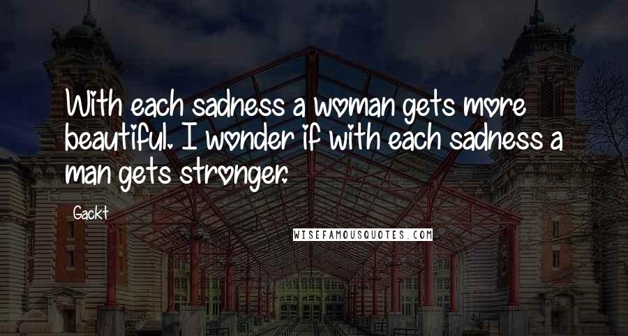 Gackt Quotes: With each sadness a woman gets more beautiful. I wonder if with each sadness a man gets stronger.