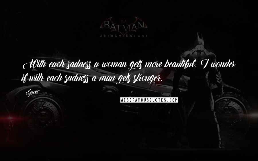 Gackt Quotes: With each sadness a woman gets more beautiful. I wonder if with each sadness a man gets stronger.