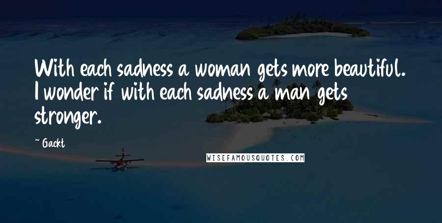 Gackt Quotes: With each sadness a woman gets more beautiful. I wonder if with each sadness a man gets stronger.