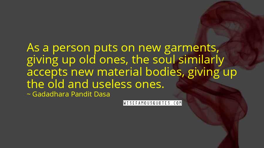 Gadadhara Pandit Dasa Quotes: As a person puts on new garments, giving up old ones, the soul similarly accepts new material bodies, giving up the old and useless ones.