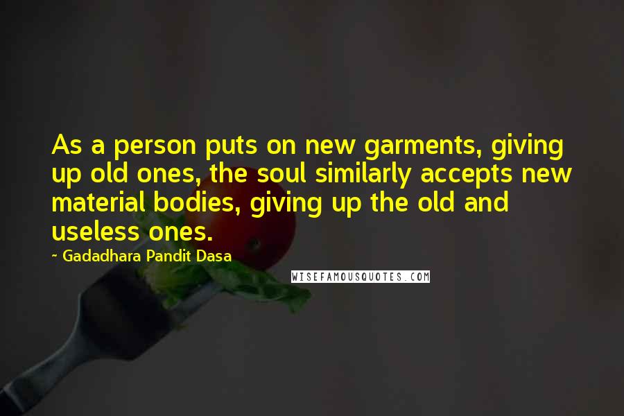 Gadadhara Pandit Dasa Quotes: As a person puts on new garments, giving up old ones, the soul similarly accepts new material bodies, giving up the old and useless ones.