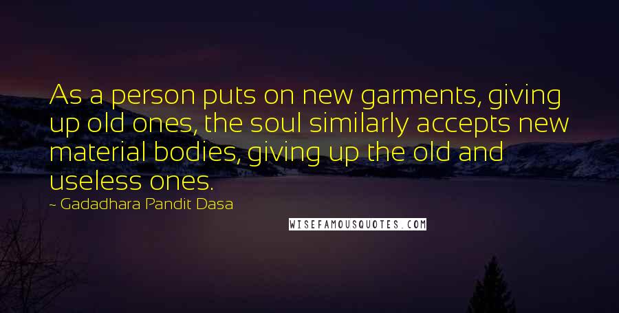 Gadadhara Pandit Dasa Quotes: As a person puts on new garments, giving up old ones, the soul similarly accepts new material bodies, giving up the old and useless ones.