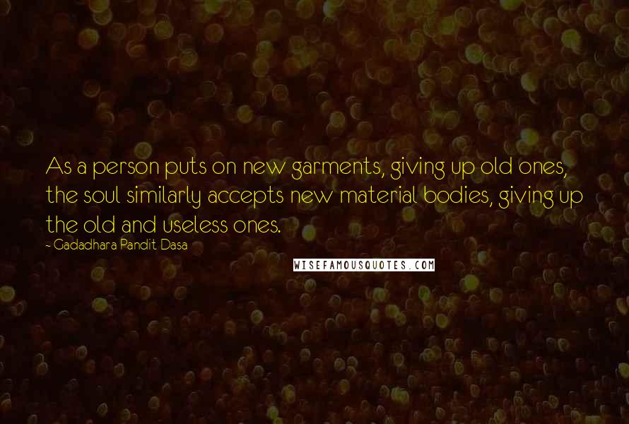 Gadadhara Pandit Dasa Quotes: As a person puts on new garments, giving up old ones, the soul similarly accepts new material bodies, giving up the old and useless ones.