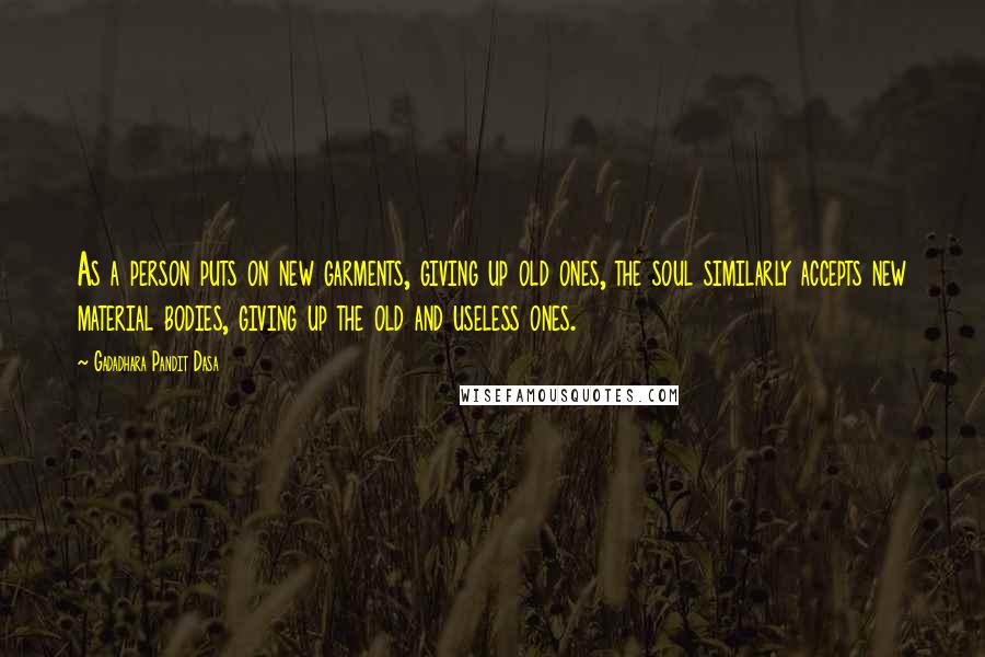 Gadadhara Pandit Dasa Quotes: As a person puts on new garments, giving up old ones, the soul similarly accepts new material bodies, giving up the old and useless ones.