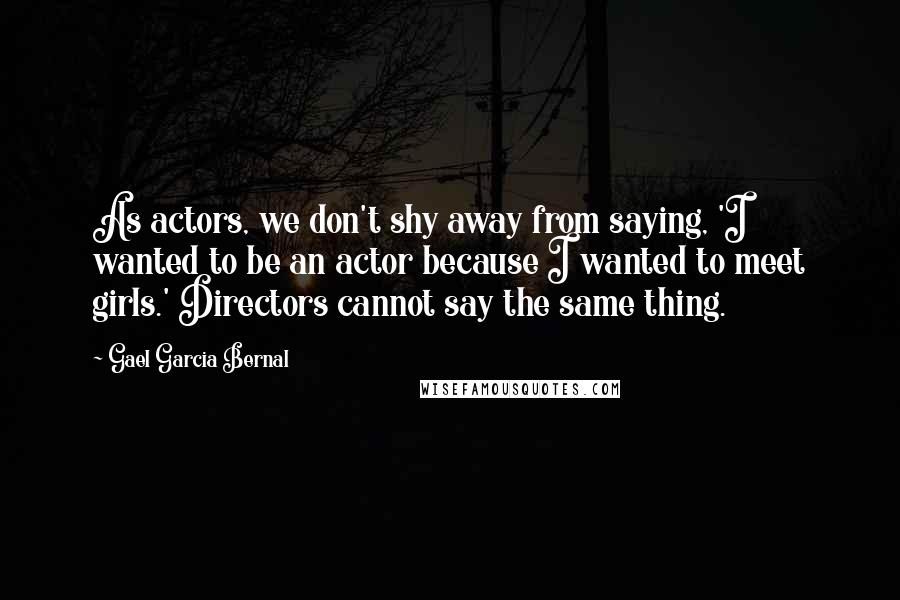 Gael Garcia Bernal Quotes: As actors, we don't shy away from saying, 'I wanted to be an actor because I wanted to meet girls.' Directors cannot say the same thing.