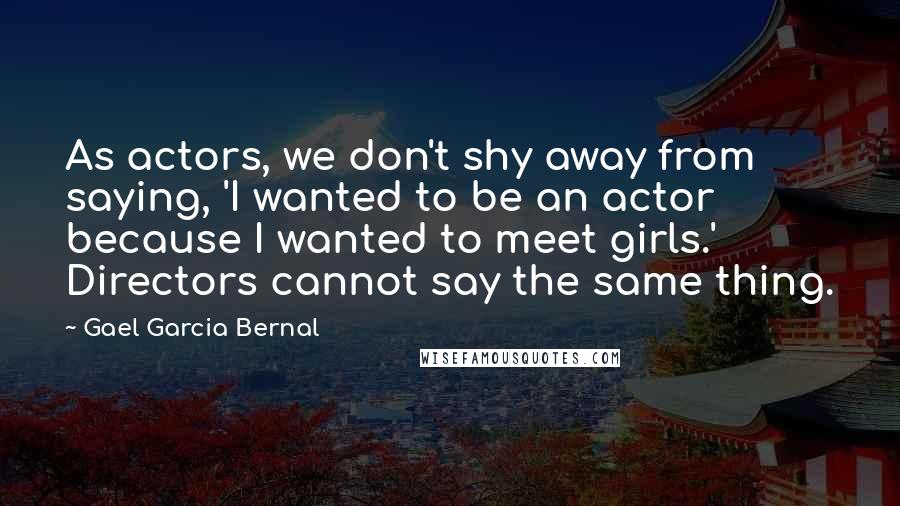 Gael Garcia Bernal Quotes: As actors, we don't shy away from saying, 'I wanted to be an actor because I wanted to meet girls.' Directors cannot say the same thing.