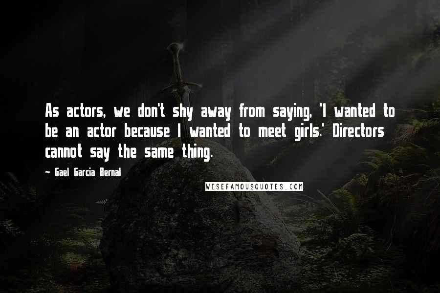 Gael Garcia Bernal Quotes: As actors, we don't shy away from saying, 'I wanted to be an actor because I wanted to meet girls.' Directors cannot say the same thing.