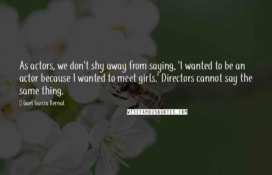 Gael Garcia Bernal Quotes: As actors, we don't shy away from saying, 'I wanted to be an actor because I wanted to meet girls.' Directors cannot say the same thing.