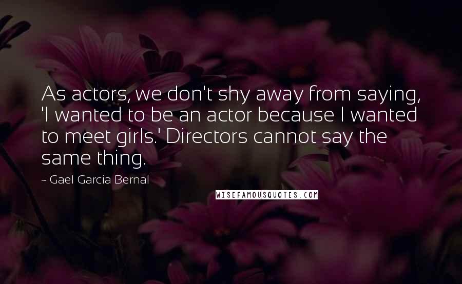 Gael Garcia Bernal Quotes: As actors, we don't shy away from saying, 'I wanted to be an actor because I wanted to meet girls.' Directors cannot say the same thing.