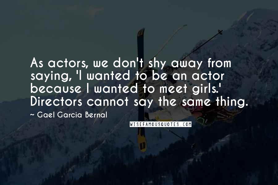 Gael Garcia Bernal Quotes: As actors, we don't shy away from saying, 'I wanted to be an actor because I wanted to meet girls.' Directors cannot say the same thing.