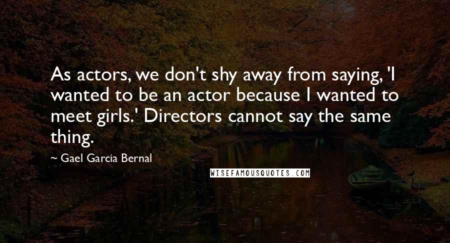 Gael Garcia Bernal Quotes: As actors, we don't shy away from saying, 'I wanted to be an actor because I wanted to meet girls.' Directors cannot say the same thing.