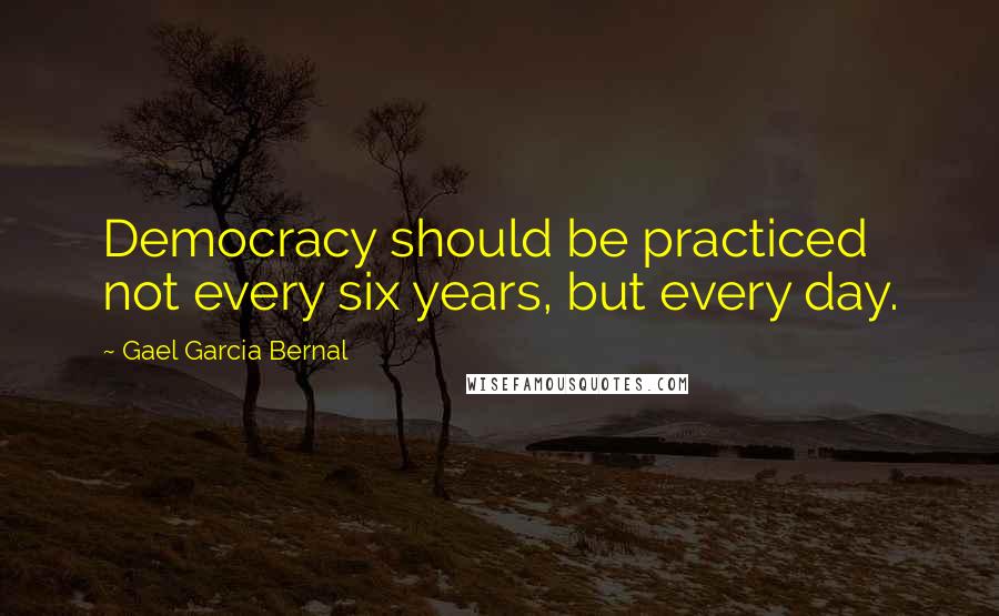 Gael Garcia Bernal Quotes: Democracy should be practiced not every six years, but every day.