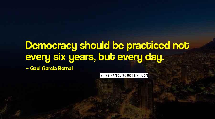Gael Garcia Bernal Quotes: Democracy should be practiced not every six years, but every day.