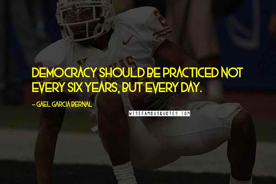 Gael Garcia Bernal Quotes: Democracy should be practiced not every six years, but every day.