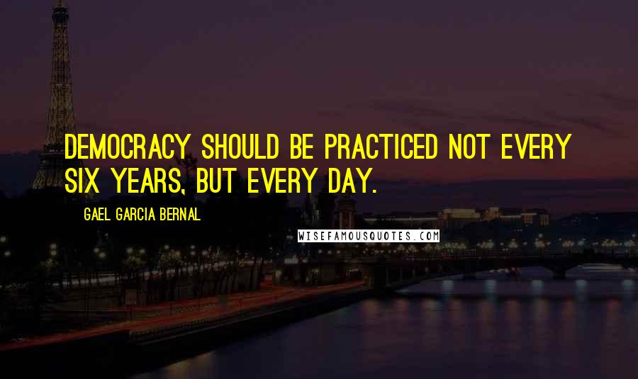 Gael Garcia Bernal Quotes: Democracy should be practiced not every six years, but every day.