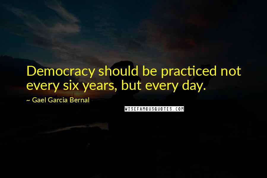 Gael Garcia Bernal Quotes: Democracy should be practiced not every six years, but every day.