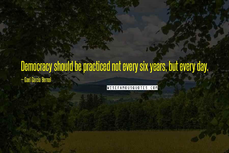 Gael Garcia Bernal Quotes: Democracy should be practiced not every six years, but every day.