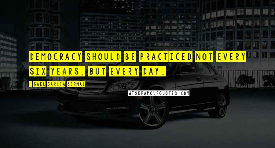 Gael Garcia Bernal Quotes: Democracy should be practiced not every six years, but every day.