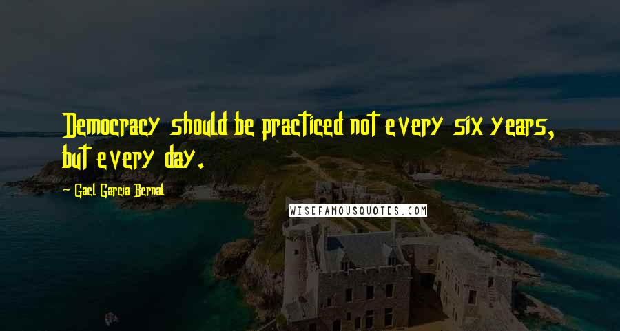 Gael Garcia Bernal Quotes: Democracy should be practiced not every six years, but every day.