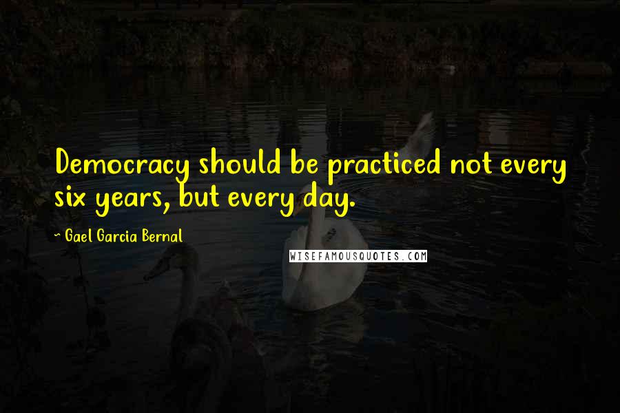 Gael Garcia Bernal Quotes: Democracy should be practiced not every six years, but every day.