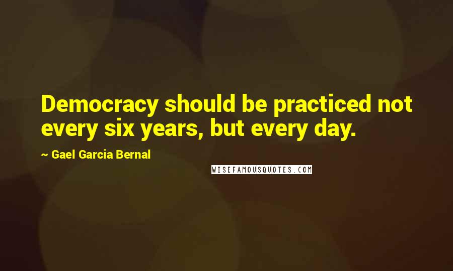 Gael Garcia Bernal Quotes: Democracy should be practiced not every six years, but every day.