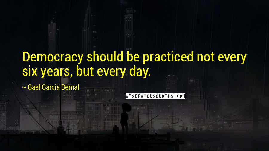 Gael Garcia Bernal Quotes: Democracy should be practiced not every six years, but every day.