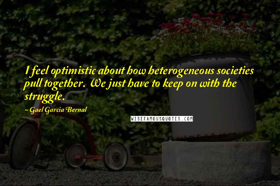 Gael Garcia Bernal Quotes: I feel optimistic about how heterogeneous societies pull together. We just have to keep on with the struggle.