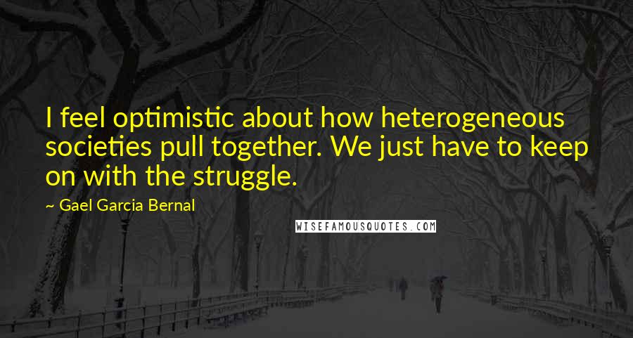 Gael Garcia Bernal Quotes: I feel optimistic about how heterogeneous societies pull together. We just have to keep on with the struggle.