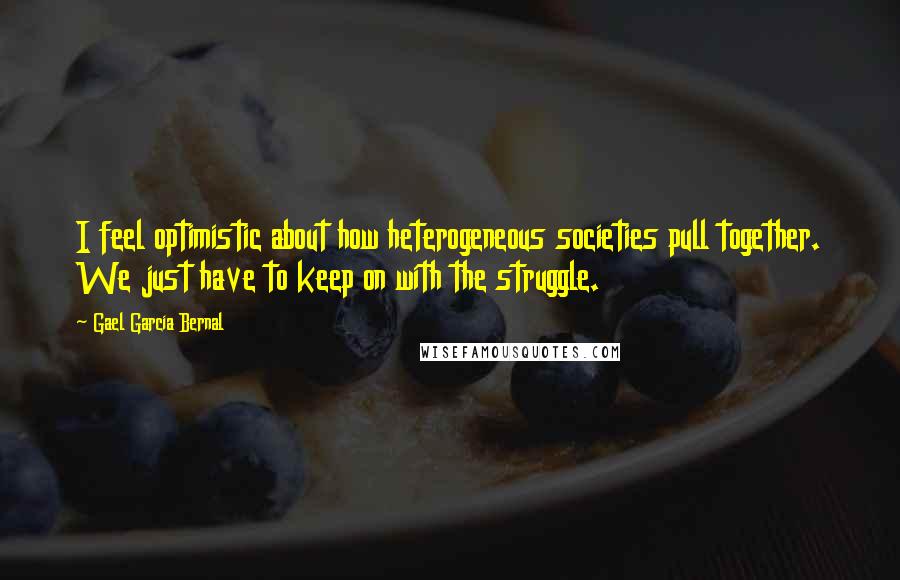 Gael Garcia Bernal Quotes: I feel optimistic about how heterogeneous societies pull together. We just have to keep on with the struggle.