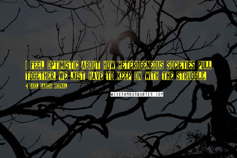 Gael Garcia Bernal Quotes: I feel optimistic about how heterogeneous societies pull together. We just have to keep on with the struggle.