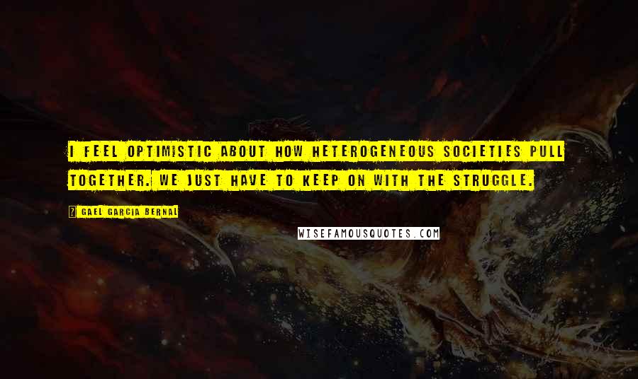 Gael Garcia Bernal Quotes: I feel optimistic about how heterogeneous societies pull together. We just have to keep on with the struggle.