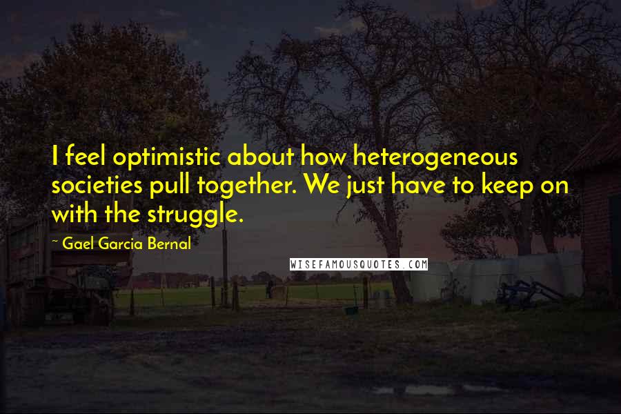 Gael Garcia Bernal Quotes: I feel optimistic about how heterogeneous societies pull together. We just have to keep on with the struggle.