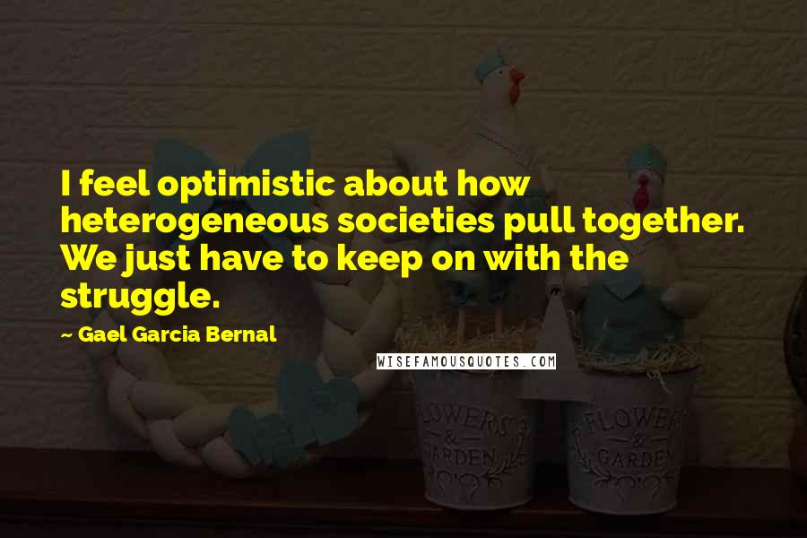 Gael Garcia Bernal Quotes: I feel optimistic about how heterogeneous societies pull together. We just have to keep on with the struggle.