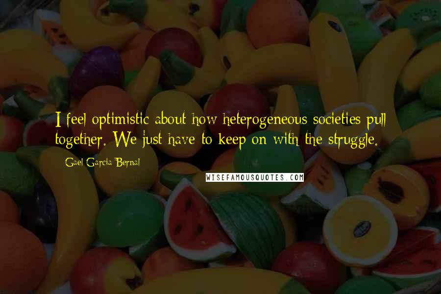 Gael Garcia Bernal Quotes: I feel optimistic about how heterogeneous societies pull together. We just have to keep on with the struggle.