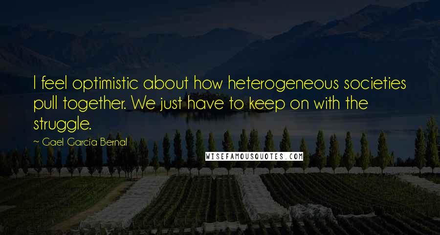 Gael Garcia Bernal Quotes: I feel optimistic about how heterogeneous societies pull together. We just have to keep on with the struggle.