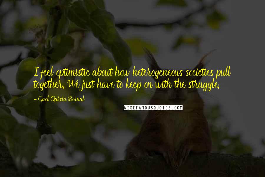 Gael Garcia Bernal Quotes: I feel optimistic about how heterogeneous societies pull together. We just have to keep on with the struggle.